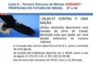 Lição 6 – Terceiro Discurso de Moisés CUIDADO !
PROFECIAS DO FUTURO DE ISRAEL 27 a 34
22
28.49-57 CONTRA TI UMA
NAÇÃO.
Estes versículos descrevem uma
invasão da terra de Canaã,
descrição esta que podia ser uma
alusão (referencia de maneira
indireta)
 à invasão dos assírios (descrita em Os 8.1, como a investida
de uma águia),
à invasão dos babilônios (descrita em Jr 48.40, como o voo
da águia; cf. 2 Rs 25.1-21; Jr 39.1-10; 52.28-30)
ou ao cerco dos romanos em 70 d.C. (ver Lc 21.20 nota).
 