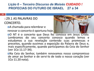 Lição 6 – Terceiro Discurso de Moisés CUIDADO !
PROFECIAS DO FUTURO DE ISRAEL 27 a 34
24
29.1 AS PALAVRAS DO
CONCERTO.
A chamada para relembrar e
renovar o concerto é oportuna hoje.
O NT é o concerto que Deus fez conosco em Jesus Cristo.
Lembramos do seu concerto conosco quando lemos e
estudamos a sua revelação contendo suas promessas e
preceitos, quando ouvimos a exposição da Palavra de Deus e,
mais especificamente, quando participamos da Ceia do Senhor
(ver 1Co 11.17-34).
Na Ceia do Senhor, também renovamos nosso compromisso
de amar ao Senhor e de servi-lo de todo o nosso coração (ver
1Co 11.20 nota).
 