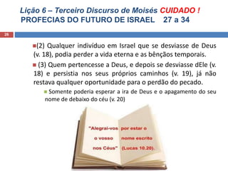Lição 6 – Terceiro Discurso de Moisés CUIDADO !
PROFECIAS DO FUTURO DE ISRAEL 27 a 34
26
(2) Qualquer indivíduo em Israel que se desviasse de Deus
(v. 18), podia perder a vida eterna e as bênçãos temporais.
 (3) Quem pertencesse a Deus, e depois se desviasse dEle (v.
18) e persistia nos seus próprios caminhos (v. 19), já não
restava qualquer oportunidade para o perdão do pecado.
 Somente poderia esperar a ira de Deus e o apagamento do seu
nome de debaixo do céu (v. 20)
 