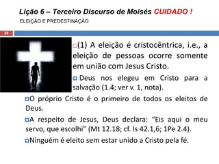 Lição 6 – Terceiro Discurso de Moisés CUIDADO !
ELEIÇÃO E PREDESTINAÇÃO
28
(1) A eleição é cristocêntrica, i.e., a
eleição de pessoas ocorre somente
em união com Jesus Cristo.
 Deus nos elegeu em Cristo para a
salvação (1.4; ver v. 1, nota).
O próprio Cristo é o primeiro de todos os eleitos de
Deus.
A respeito de Jesus, Deus declara: “Eis aqui o meu
servo, que escolhi” (Mt 12.18; cf. Is 42.1,6; 1Pe 2.4).
Ninguém é eleito sem estar unido a Cristo pela fé.
 
