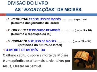 DIVISAO DO LIVRO
AS “EXORTAÇÕES” DE MOISÉS:
3
1. RECORDA! 1º DISCURSO DE MOISÉS.............. (caps. 1 a 4)
(Resumo das jornadas de Israel)
2. OBEDECE! 2º DISCURSO DE MOISÉS ............... (caps. 5 a 26)
(Resumo e repetição da lei)
3. CUIDADO! DISCURSO DE MOISÉS .................. (caps. 27 a 34)
(profecias do futuro de Israel)
 4-MORTE DE MOISÉS 34
O último capítulo sobre a morte de Moisés
é um apêndice escrito mais tarde, talvez por
Josué, Eleazar ou Samuel.
 