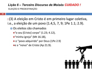 Lição 6 – Terceiro Discurso de Moisés CUIDADO !
ELEIÇÃO E PREDESTINAÇÃO
30
(3) A eleição em Cristo é em primeiro lugar coletiva,
i.e., a eleição de um povo (1.4,5, 7, 9; 1Pe 1.1; 2.9).
 Os eleitos são chamados
“o seu [Cristo] corpo” (1.23; 4.12),
“minha igreja” (Mt 16.18),
 o “povo adquirido” por Deus (1Pe 2.9)
e a “noiva” de Cristo (Ap 21.9).
 