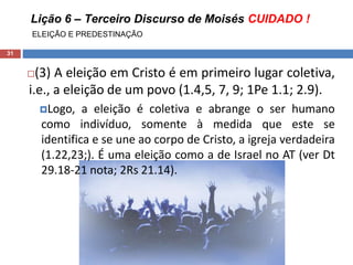 Lição 6 – Terceiro Discurso de Moisés CUIDADO !
ELEIÇÃO E PREDESTINAÇÃO
31
(3) A eleição em Cristo é em primeiro lugar coletiva,
i.e., a eleição de um povo (1.4,5, 7, 9; 1Pe 1.1; 2.9).
Logo, a eleição é coletiva e abrange o ser humano
como indivíduo, somente à medida que este se
identifica e se une ao corpo de Cristo, a igreja verdadeira
(1.22,23;). É uma eleição como a de Israel no AT (ver Dt
29.18-21 nota; 2Rs 21.14).
 