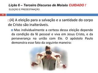 Lição 6 – Terceiro Discurso de Moisés CUIDADO !
ELEIÇÃO E PREDESTINAÇÃO
32
(4) A eleição para a salvação e a santidade do corpo
de Cristo são inalteráveis.
 Mas individualmente a certeza dessa eleição depende
da condição da fé pessoal e viva em Jesus Cristo, e da
perseverança na união com Ele. O apóstolo Paulo
demonstra esse fato da seguinte maneira:
 