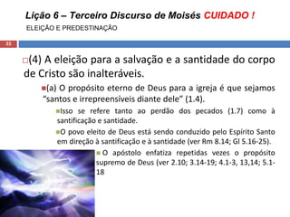 Lição 6 – Terceiro Discurso de Moisés CUIDADO !
ELEIÇÃO E PREDESTINAÇÃO
33
(4) A eleição para a salvação e a santidade do corpo
de Cristo são inalteráveis.
(a) O propósito eterno de Deus para a igreja é que sejamos
“santos e irrepreensíveis diante dele” (1.4).
Isso se refere tanto ao perdão dos pecados (1.7) como à
santificação e santidade.
O povo eleito de Deus está sendo conduzido pelo Espírito Santo
em direção à santificação e à santidade (ver Rm 8.14; Gl 5.16-25).
 O apóstolo enfatiza repetidas vezes o propósito
supremo de Deus (ver 2.10; 3.14-19; 4.1-3, 13,14; 5.1-
18
 
