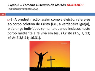 Lição 6 – Terceiro Discurso de Moisés CUIDADO !
ELEIÇÃO E PREDESTINAÇÃO
39
(2) A predestinação, assim como a eleição, refere-se
ao corpo coletivo de Cristo (i.e., a verdadeira igreja),
e abrange indivíduos somente quando inclusos neste
corpo mediante a fé viva em Jesus Cristo (1.5, 7, 13;
cf. At 2.38-41; 16.31).
 