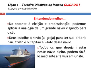 Lição 6 – Terceiro Discurso de Moisés CUIDADO !
ELEIÇÃO E PREDESTINAÇÃO
40
Entendendo melhor...
No tocante à eleição e predestinação, podemos
aplicar a analogia de um grande navio viajando para
o céu.
Deus escolhe o navio (a igreja) para ser sua própria
nau. Cristo é o Capitão e Piloto desse navio.
Todos os que desejam estar
nesse navio eleito, podem fazê-
lo mediante a fé viva em Cristo.
 