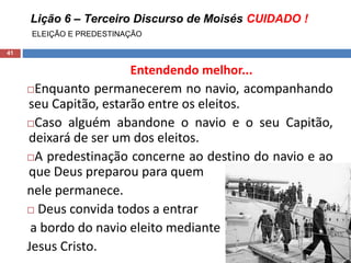 Lição 6 – Terceiro Discurso de Moisés CUIDADO !
ELEIÇÃO E PREDESTINAÇÃO
41
Entendendo melhor...
Enquanto permanecerem no navio, acompanhando
seu Capitão, estarão entre os eleitos.
Caso alguém abandone o navio e o seu Capitão,
deixará de ser um dos eleitos.
A predestinação concerne ao destino do navio e ao
que Deus preparou para quem
nele permanece.
 Deus convida todos a entrar
a bordo do navio eleito mediante
Jesus Cristo.
 
