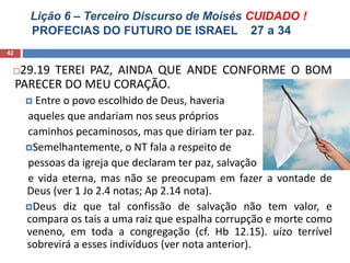 Lição 6 – Terceiro Discurso de Moisés CUIDADO !
PROFECIAS DO FUTURO DE ISRAEL 27 a 34
42
29.19 TEREI PAZ, AINDA QUE ANDE CONFORME O BOM
PARECER DO MEU CORAÇÃO.
 Entre o povo escolhido de Deus, haveria
aqueles que andariam nos seus próprios
caminhos pecaminosos, mas que diriam ter paz.
Semelhantemente, o NT fala a respeito de
pessoas da igreja que declaram ter paz, salvação
e vida eterna, mas não se preocupam em fazer a vontade de
Deus (ver 1 Jo 2.4 notas; Ap 2.14 nota).
Deus diz que tal confissão de salvação não tem valor, e
compara os tais a uma raiz que espalha corrupção e morte como
veneno, em toda a congregação (cf. Hb 12.15). uízo terrível
sobrevirá a esses indivíduos (ver nota anterior).
 