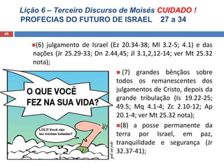 Lição 6 – Terceiro Discurso de Moisés CUIDADO !
PROFECIAS DO FUTURO DE ISRAEL 27 a 34
45
(6) julgamento de Israel (Ez 20.34-38; Ml 3.2-5; 4.1) e das
nações (Jr 25.29-33; Dn 2.44,45; Jl 3.1,2,12-14; ver Mt 25.32
nota);
 (7) grandes bênçãos sobre
todos os remanescentes dos
julgamentos de Cristo, depois da
grande tribulação (Is 19.22-25;
49.5; Mq 4.1-4; Zc 2.10-12; Ap
20.1-4; ver Mt 25.32 nota);
(8) a posse permanente da
terra por Israel, em paz,
tranquilidade e segurança (Jr
32.37-41);
 