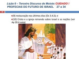 Lição 6 – Terceiro Discurso de Moisés CUIDADO !
PROFECIAS DO FUTURO DE ISRAEL 27 a 34
46
(9) restauração nos últimos dias (Os 3.4,5); e
(10) Cristo e a igreja reinando sobre Israel e as nações (ver
Ap 20.4 nota)
 