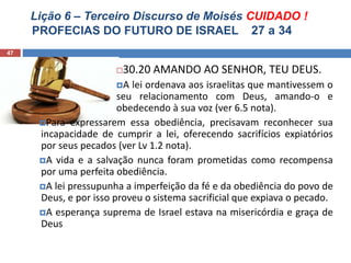 Lição 6 – Terceiro Discurso de Moisés CUIDADO !
PROFECIAS DO FUTURO DE ISRAEL 27 a 34
47
30.20 AMANDO AO SENHOR, TEU DEUS.
A lei ordenava aos israelitas que mantivessem o
seu relacionamento com Deus, amando-o e
obedecendo à sua voz (ver 6.5 nota).
Para expressarem essa obediência, precisavam reconhecer sua
incapacidade de cumprir a lei, oferecendo sacrifícios expiatórios
por seus pecados (ver Lv 1.2 nota).
A vida e a salvação nunca foram prometidas como recompensa
por uma perfeita obediência.
A lei pressupunha a imperfeição da fé e da obediência do povo de
Deus, e por isso proveu o sistema sacrificial que expiava o pecado.
A esperança suprema de Israel estava na misericórdia e graça de
Deus
 