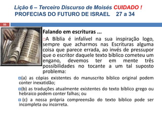 Lição 6 – Terceiro Discurso de Moisés CUIDADO !
PROFECIAS DO FUTURO DE ISRAEL 27 a 34
50
Falando em escrituras ...
A Bíblia é infalível na sua inspiração logo,
sempre que acharmos nas Escrituras alguma
coisa que parece errada, ao invés de pressupor
que o escritor daquele texto bíblico cometeu um
engano, devemos ter em mente três
possibilidades no tocante a um tal suposto
problema:
(a) as cópias existentes do manuscrito bíblico original podem
conter inexatidão;
(b) as traduções atualmente existentes do texto bíblico grego ou
hebraico podem conter falhas; ou
 (c) a nossa própria compreensão do texto bíblico pode ser
incompleta ou incorreta.
 
