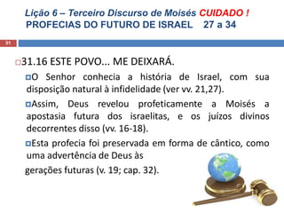 Lição 6 – Terceiro Discurso de Moisés CUIDADO !
PROFECIAS DO FUTURO DE ISRAEL 27 a 34
51
31.16 ESTE POVO... ME DEIXARÁ.
O Senhor conhecia a história de Israel, com sua
disposição natural à infidelidade (ver vv. 21,27).
Assim, Deus revelou profeticamente a Moisés a
apostasia futura dos israelitas, e os juízos divinos
decorrentes disso (vv. 16-18).
Esta profecia foi preservada em forma de cântico, como
uma advertência de Deus às
gerações futuras (v. 19; cap. 32).
 
