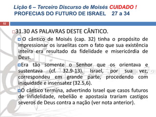 Lição 6 – Terceiro Discurso de Moisés CUIDADO !
PROFECIAS DO FUTURO DE ISRAEL 27 a 34
52
31.30 AS PALAVRAS DESTE CÂNTICO.
 O cântico de Moisés (cap. 32) tinha o propósito de
impressionar os israelitas com o fato que sua existência
inteira era resultado da fidelidade e misericórdia de
Deus.
Era tão somente o Senhor que os orientava e
sustentava (cf. 32.9-13). Israel, por sua vez,
correspondeu em grande parte, procedendo com
iniquidade e insensatez (32.5,6).
O cântico termina, advertindo Israel que casos futuros
de infidelidade, rebelião e apostasia trariam castigos
severos de Deus contra a nação (ver nota anterior).
 