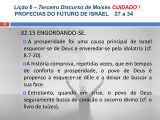 Lição 6 – Terceiro Discurso de Moisés CUIDADO !
PROFECIAS DO FUTURO DE ISRAEL 27 a 34
53
32.15 ENGORDANDO-SE.
 A prosperidade foi uma causa principal de Israel
esquecer-se de Deus e enveredar-se pela idolatria (cf.
8.7-20).
A história comprova, repetidas vezes, que em tempos
de conforto e prosperidade, o povo de Deus é
propenso a esquecer-se dEle e a deixar de buscar a
sua face.
 Entretanto, quando em crise, o povo de Deus
seguramente busca de coração o socorro divino (cf. o
livro de Juízes).
 