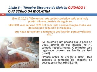 Lição 6 – Terceiro Discurso de Moisés CUIDADO !
O FASCÍNIO DA IDOLATRIA
55
1Sm 12.20,21 “Não temais; vós tendes cometido todo este mal;
porém não vos desvieis de seguir ao
SENHOR, mas servi ao SENHOR com todo o vosso coração. E não vos
desvieis; pois seguiríeis as vaidades,
que nada aproveitam e tampouco vos livrarão, porque vaidades
são.”
A idolatria é um pecado que o povo de
Deus, através da sua história no AT,
cometia repetidamente. O primeiro caso
registrado ocorreu na família de Jacó
(Israel).
Pouco antes de chegar a Betel, Jacó
ordenou a remoção de imagens de
deuses estranhos (Gn 35.1-4).
 