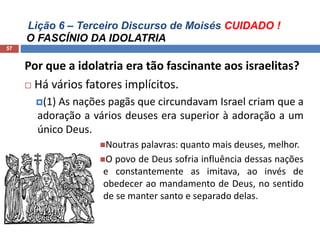 Lição 6 – Terceiro Discurso de Moisés CUIDADO !
O FASCÍNIO DA IDOLATRIA
57
Por que a idolatria era tão fascinante aos israelitas?
 Há vários fatores implícitos.
(1) As nações pagãs que circundavam Israel criam que a
adoração a vários deuses era superior à adoração a um
único Deus.
Noutras palavras: quanto mais deuses, melhor.
O povo de Deus sofria influência dessas nações
e constantemente as imitava, ao invés de
obedecer ao mandamento de Deus, no sentido
de se manter santo e separado delas.
 