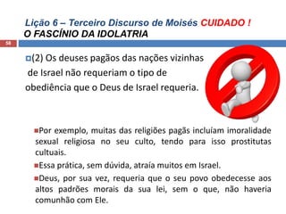 Lição 6 – Terceiro Discurso de Moisés CUIDADO !
O FASCÍNIO DA IDOLATRIA
58
(2) Os deuses pagãos das nações vizinhas
de Israel não requeriam o tipo de
obediência que o Deus de Israel requeria.
Por exemplo, muitas das religiões pagãs incluíam imoralidade
sexual religiosa no seu culto, tendo para isso prostitutas
cultuais.
Essa prática, sem dúvida, atraía muitos em Israel.
Deus, por sua vez, requeria que o seu povo obedecesse aos
altos padrões morais da sua lei, sem o que, não haveria
comunhão com Ele.
 