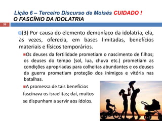 Lição 6 – Terceiro Discurso de Moisés CUIDADO !
O FASCÍNIO DA IDOLATRIA
59
(3) Por causa do elemento demoníaco da idolatria, ela,
às vezes, oferecia, em bases limitadas, benefícios
materiais e físicos temporários.
Os deuses da fertilidade prometiam o nascimento de filhos;
os deuses do tempo (sol, lua, chuva etc.) prometiam as
condições apropriadas para colheitas abundantes e os deuses
da guerra prometiam proteção dos inimigos e vitória nas
batalhas.
A promessa de tais benefícios
fascinava os israelitas; daí, muitos
se dispunham a servir aos ídolos.
 