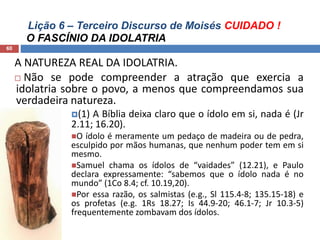Lição 6 – Terceiro Discurso de Moisés CUIDADO !
O FASCÍNIO DA IDOLATRIA
60
A NATUREZA REAL DA IDOLATRIA.
 Não se pode compreender a atração que exercia a
idolatria sobre o povo, a menos que compreendamos sua
verdadeira natureza.
(1) A Bíblia deixa claro que o ídolo em si, nada é (Jr
2.11; 16.20).
O ídolo é meramente um pedaço de madeira ou de pedra,
esculpido por mãos humanas, que nenhum poder tem em si
mesmo.
Samuel chama os ídolos de “vaidades” (12.21), e Paulo
declara expressamente: “sabemos que o ídolo nada é no
mundo” (1Co 8.4; cf. 10.19,20).
Por essa razão, os salmistas (e.g., Sl 115.4-8; 135.15-18) e
os profetas (e.g. 1Rs 18.27; Is 44.9-20; 46.1-7; Jr 10.3-5)
frequentemente zombavam dos ídolos.
 