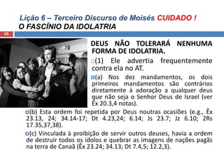 Lição 6 – Terceiro Discurso de Moisés CUIDADO !
O FASCÍNIO DA IDOLATRIA
65
DEUS NÃO TOLERARÁ NENHUMA
FORMA DE IDOLATRIA.
(1) Ele advertia frequentemente
contra ela no AT.
(a) Nos dez mandamentos, os dois
primeiros mandamentos são contrários
diretamente à adoração a qualquer deus
que não seja o Senhor Deus de Israel (ver
Êx 20.3,4 notas).
(b) Esta ordem foi repetida por Deus noutras ocasiões (e.g., Êx
23.13, 24; 34.14-17; Dt 4.23,24; 6.14; Js 23.7; Jz 6.10; 2Rs
17.35,37,38).
(c) Vinculada à proibição de servir outros deuses, havia a ordem
de destruir todos os ídolos e quebrar as imagens de nações pagãs
na terra de Canaã (Êx 23.24; 34.13; Dt 7.4,5; 12.2,3).
 
