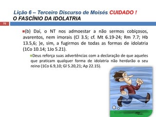 Lição 6 – Terceiro Discurso de Moisés CUIDADO !
O FASCÍNIO DA IDOLATRIA
70
(b) Daí, o NT nos admoestar a não sermos cobiçosos,
avarentos, nem imorais (Cl 3.5; cf. Mt 6.19-24; Rm 7.7; Hb
13.5,6; )e, sim, a fugirmos de todas as formas de idolatria
(1Co 10.14; 1Jo 5.21).
Deus reforça suas advertências com a declaração de que aqueles
que praticam qualquer forma de idolatria não herdarão o seu
reino (1Co 6.9,10; Gl 5.20,21; Ap 22.15).
 