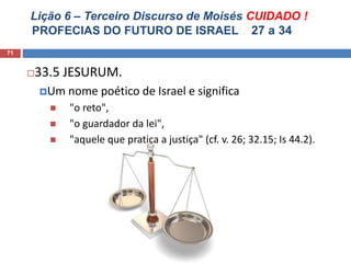 Lição 6 – Terceiro Discurso de Moisés CUIDADO !
PROFECIAS DO FUTURO DE ISRAEL 27 a 34
71
33.5 JESURUM.
Um nome poético de Israel e significa
 "o reto",
 "o guardador da lei",
 "aquele que pratica a justiça" (cf. v. 26; 32.15; Is 44.2).
 