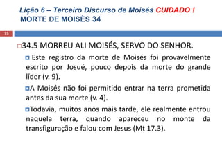 Lição 6 – Terceiro Discurso de Moisés CUIDADO !
MORTE DE MOISÈS 34
75
34.5 MORREU ALI MOISÉS, SERVO DO SENHOR.
 Este registro da morte de Moisés foi provavelmente
escrito por Josué, pouco depois da morte do grande
líder (v. 9).
A Moisés não foi permitido entrar na terra prometida
antes da sua morte (v. 4).
Todavia, muitos anos mais tarde, ele realmente entrou
naquela terra, quando apareceu no monte da
transfiguração e falou com Jesus (Mt 17.3).
 