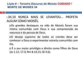 Lição 6 – Terceiro Discurso de Moisés CUIDADO !
MORTE DE MOISÈS 34
76
34.10 NUNCA MAIS SE LEVANTOU... PROFETA
ALGUM COMO MOISÉS.
Os grandes destaques na vida de Moisés foram sua
íntima comunhão com Deus e sua compreensão da
natureza e da pessoa de Deus.
O desejo supremo de todos os crentes deve ser
conhecer a Deus e experimentar estreita comunhão com
Ele.
 É o seu maior privilégio e direito como filhos de Deus
(Jo 1.12; 17.3; Rm 8.14,15; Gl 4.6).
 