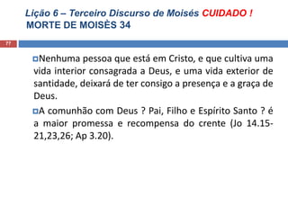 Lição 6 – Terceiro Discurso de Moisés CUIDADO !
MORTE DE MOISÈS 34
77
Nenhuma pessoa que está em Cristo, e que cultiva uma
vida interior consagrada a Deus, e uma vida exterior de
santidade, deixará de ter consigo a presença e a graça de
Deus.
A comunhão com Deus ? Pai, Filho e Espírito Santo ? é
a maior promessa e recompensa do crente (Jo 14.15-
21,23,26; Ap 3.20).
 