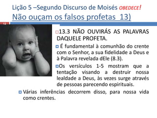 Lição 5 –Segundo Discurso de Moisés OBEDECE!
Não ouçam os falsos profetas 13)
13
13.3 NÃO OUVIRÁS AS PALAVRAS
DAQUELE PROFETA.
 É fundamental à comunhão do crente
com o Senhor, a sua fidelidade a Deus e
à Palavra revelada dEle (8.3).
Os versículos 1-5 mostram que a
tentação visando a destruir nossa
lealdade a Deus, às vezes surge através
de pessoas parecendo espirituais.
 Várias inferências decorrem disso, para nossa vida
como crentes.
 