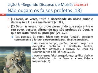 Lição 5 –Segundo Discurso de Moisés OBEDECE!
Não ouçam os falsos profetas 13)
14
 (1) Deus, às vezes, testa a sinceridade do nosso amor e
dedicação a Ele e à sua Palavra (cf. 8.2).
 (2) Deus, às vezes, nos prova permitindo que surja entre o
seu povo, pessoas afirmando que são profetas de Deus, e
que realizam "sinal ou prodígio" (vv. 1,2).
 Tais pessoas, às vezes, falam com muita "unção", predizem
corretamente o futuro, e operam milagres, sinais e prodígios.
 Ao mesmo tempo, porém, podem pregar um
evangelho contrário à revelação bíblica,
acrescentar inovações à Palavra de Deus ou
subtrair partes dela (cf. 4.2; 12.32).
 Aceitar esses falsos pregadores, significa abdicar
da fidelidade total a Deus e à sua Palavra
inspirada (v. 5).
 