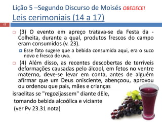 Lição 5 –Segundo Discurso de Moisés OBEDECE!
Leis cerimoniais (14 a 17)
17
 (3) O evento em apreço tratava-se da Festa da -
Colheita, durante a qual, produtos frescos do campo
eram consumidos (v. 23).
 Esse fato sugere que a bebida consumida aqui, era o suco
novo e fresco de uva.
 (4) Além disso, as recentes descobertas de terríveis
deformações causadas pelo álcool, em fetos no ventre
materno, deve-se levar em conta, antes de alguém
afirmar que um Deus onisciente, abençoou, aprovou
ou ordenou que pais, mães e crianças
israelitas se "regozijassem" diante dEle,
tomando bebida alcoólica e viciante
(ver Pv 23.31 nota)
 