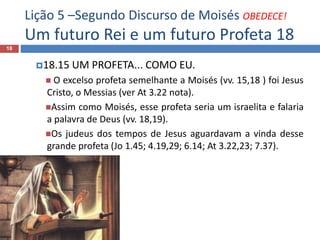 Lição 5 –Segundo Discurso de Moisés OBEDECE!
Um futuro Rei e um futuro Profeta 18
18
18.15 UM PROFETA... COMO EU.
 O excelso profeta semelhante a Moisés (vv. 15,18 ) foi Jesus
Cristo, o Messias (ver At 3.22 nota).
Assim como Moisés, esse profeta seria um israelita e falaria
a palavra de Deus (vv. 18,19).
Os judeus dos tempos de Jesus aguardavam a vinda desse
grande profeta (Jo 1.45; 4.19,29; 6.14; At 3.22,23; 7.37).
 