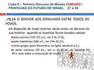 Lição 6 – Terceiro Discurso de Moisés CUIDADO !
PROFECIAS DO FUTURO DE ISRAEL 27 a 34
23
28.64 O SENHOR VOS ESPALHARÁ ENTRE TODOS OS
POVOS.
A dispersão de Israel ocorreu várias vezes no decurso da
sua história - quando os israelitas foram levados cativos
pelos assírios (722-721 a.C.; ver 2 Rs 17.6),
pelos babilônios (586 a.C.; ver 2 Rs 25.21),
 pelos gregos (para Alexandria, no Egito, século III a.C.),
e pelos romanos (70 d.C.; ver Lc 21.20-24; ver também Dt
30.3, nota sobre a restauração de Israel).
 