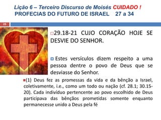 Lição 6 – Terceiro Discurso de Moisés CUIDADO !
PROFECIAS DO FUTURO DE ISRAEL 27 a 34
25
29.18-21 CUJO CORAÇÃO HOJE SE
DESVIE DO SENHOR.
 Estes versículos dizem respeito a uma
pessoa dentre o povo de Deus que se
desviasse do Senhor.
(1) Deus fez as promessas da vida e da bênção a Israel,
coletivamente, i.e., como um todo ou nação (cf. 28.1; 30.15-
20). Cada indivíduo pertencente ao povo escolhido de Deus
participava das bênçãos prometidas somente enquanto
permanecesse unido a Deus pela fé
 