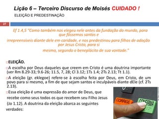 Lição 6 – Terceiro Discurso de Moisés CUIDADO !
ELEIÇÃO E PREDESTINAÇÃO
27
Ef 1.4,5 “Como também nos elegeu nele antes da fundação do mundo, para
que fôssemos santos e
irrepreensíveis diante dele em caridade, e nos predestinou para filhos de adoção
por Jesus Cristo, para si
mesmo, segundo o beneplácito de sua vontade.”
ELEIÇÃO.
A escolha por Deus daqueles que creem em Cristo é uma doutrina importante
(ver Rm 8.29-33; 9.6-26; 11.5, 7, 28; Cl 3.12; 1Ts 1.4; 2Ts 2.13; Tt 1.1).
A eleição (gr. eklegoe) refere-se à escolha feita por Deus, em Cristo, de um
povo para si mesmo, a fim de que sejam santos e inculpáveis diante dEle (cf. 2Ts
2.13).
Essa eleição é uma expressão do amor de Deus, que
recebe como seus todos os que recebem seu Filho Jesus
(Jo 1.12). A doutrina da eleição abarca as seguintes
verdades:
 