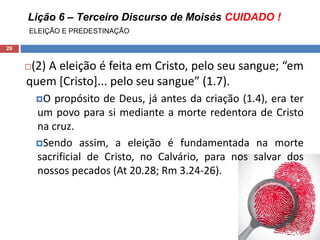 Lição 6 – Terceiro Discurso de Moisés CUIDADO !
ELEIÇÃO E PREDESTINAÇÃO
29
(2) A eleição é feita em Cristo, pelo seu sangue; “em
quem [Cristo]... pelo seu sangue” (1.7).
O propósito de Deus, já antes da criação (1.4), era ter
um povo para si mediante a morte redentora de Cristo
na cruz.
Sendo assim, a eleição é fundamentada na morte
sacrificial de Cristo, no Calvário, para nos salvar dos
nossos pecados (At 20.28; Rm 3.24-26).
 