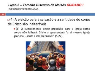Lição 6 – Terceiro Discurso de Moisés CUIDADO !
ELEIÇÃO E PREDESTINAÇÃO
34
(4) A eleição para a salvação e a santidade do corpo
de Cristo são inalteráveis.
 (b) O cumprimento desse propósito para a igreja como
corpo não falhará: Cristo a apresentará “a si mesmo igreja
gloriosa... santa e irrepreensível” (5.27).
 