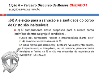 Lição 6 – Terceiro Discurso de Moisés CUIDADO !
ELEIÇÃO E PREDESTINAÇÃO
35
(4) A eleição para a salvação e a santidade do corpo
de Cristo são inalteráveis.
 (c) O cumprimento desse propósito para o crente como
indivíduo dentro da igreja é condicional.
Cristo nos apresentará “santos e irrepreensíveis diante dele”
(1.4), somente se continuarmos na fé.
A Bíblia mostra isso claramente: Cristo irá “vos apresentar santos,
e irrepreensíveis, e inculpáveis, se, na verdade, permanecerdes
fundados e firmes na fé e não vos moverdes da esperança do
evangelho” (Cl 1.22,23).
 