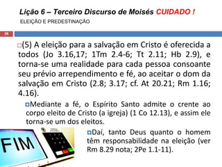 Lição 6 – Terceiro Discurso de Moisés CUIDADO !
ELEIÇÃO E PREDESTINAÇÃO
36
(5) A eleição para a salvação em Cristo é oferecida a
todos (Jo 3.16,17; 1Tm 2.4-6; Tt 2.11; Hb 2.9), e
torna-se uma realidade para cada pessoa consoante
seu prévio arrependimento e fé, ao aceitar o dom da
salvação em Cristo (2.8; 3.17; cf. At 20.21; Rm 1.16;
4.16).
Mediante a fé, o Espírito Santo admite o crente ao
corpo eleito de Cristo (a igreja) (1 Co 12.13), e assim ele
torna-se um dos eleitos.
Daí, tanto Deus quanto o homem
têm responsabilidade na eleição (ver
Rm 8.29 nota; 2Pe 1.1-11).
 