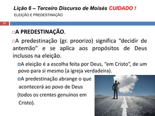 Lição 6 – Terceiro Discurso de Moisés CUIDADO !
ELEIÇÃO E PREDESTINAÇÃO
37
A PREDESTINAÇÃO.
A predestinação (gr. proorizo) significa “decidir de
antemão” e se aplica aos propósitos de Deus
inclusos na eleição.
A eleição é a escolha feita por Deus, “em Cristo”, de um
povo para si mesmo (a igreja verdadeira).
A predestinação abrange o que
acontecerá ao povo de Deus
(todos os crentes genuínos em
Cristo).
 