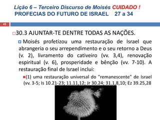 Lição 6 – Terceiro Discurso de Moisés CUIDADO !
PROFECIAS DO FUTURO DE ISRAEL 27 a 34
43
30.3 AJUNTAR-TE DENTRE TODAS AS NAÇÕES.
 Moisés profetizou uma restauração de Israel que
abrangeria o seu arrependimento e o seu retorno a Deus
(v. 2), livramento do cativeiro (vv. 3,4), renovação
espiritual (v. 6), prosperidade e bênção (vv. 7-10). A
restauração final de Israel inclui:
(1) uma restauração universal do "remanescente" de Israel
(vv. 3-5; Is 10.21-23; 11.11,12; Jr 30.24; 31.1,8,10; Ez 39.25,28
 