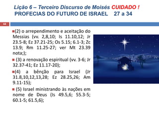 Lição 6 – Terceiro Discurso de Moisés CUIDADO !
PROFECIAS DO FUTURO DE ISRAEL 27 a 34
44
(2) o arrependimento e aceitação do
Messias (vv. 2,8,10; Is 11.10,12; Jr
23.5-8; Ez 37.21-25; Os 5.15; 6.1-3; Zc
13.9; Rm 11.25-27; ver Mt 23.39
nota;);
 (3) a renovação espiritual (vv. 3-6; Jr
32.37-41; Ez 11.17-20);
(4) a bênção para Israel (Jr
31.8,10,12,13,28; Ez 28.25,26; Am
9.11-15);
 (5) Israel ministrando às nações em
nome de Deus (Is 49.5,6; 55.3-5;
60.1-5; 61.5,6);
 