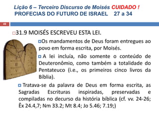 Lição 6 – Terceiro Discurso de Moisés CUIDADO !
PROFECIAS DO FUTURO DE ISRAEL 27 a 34
49
31.9 MOISÉS ESCREVEU ESTA LEI.
Os mandamentos de Deus foram entregues ao
povo em forma escrita, por Moisés.
 A lei incluía, não somente o conteúdo de
Deuteronômio, como também a totalidade do
Pentateuco (i.e., os primeiros cinco livros da
Bíblia).
 Tratava-se da palavra de Deus em forma escrita, as
Sagradas Escrituras inspiradas, preservadas e
compiladas no decurso da história bíblica (cf. vv. 24-26;
Êx 24.4,7; Nm 33.2; Mt 8.4; Jo 5.46; 7.19;)
 