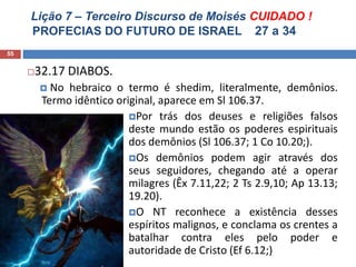 Lição 7 – Terceiro Discurso de Moisés CUIDADO !
PROFECIAS DO FUTURO DE ISRAEL 27 a 34
55
32.17 DIABOS.
 No hebraico o termo é shedim, literalmente, demônios.
Termo idêntico original, aparece em Sl 106.37.
Por trás dos deuses e religiões falsos
deste mundo estão os poderes espirituais
dos demônios (Sl 106.37; 1 Co 10.20;).
Os demônios podem agir através dos
seus seguidores, chegando até a operar
milagres (Êx 7.11,22; 2 Ts 2.9,10; Ap 13.13;
19.20).
O NT reconhece a existência desses
espíritos malignos, e conclama os crentes a
batalhar contra eles pelo poder e
autoridade de Cristo (Ef 6.12;)
 