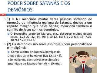 PODER SOBRE SATANÁS E OS
DEMÔNIOS
57
 1) O NT menciona muitas vezes pessoas sofrendo de
opressão ou influência maligna de Satanás, devido a um
espírito maligno que neles habita; menciona também o
conflito de Jesus com os demônios.
 O Evangelho segundo Marcos, e.g., descreve muitos desses
casos: 1.23-27, 32, 34, 39; 3.10-12, 15; 5.1-20; 6.7, 13; 7.25-
30; 9.17-29; 16.17.
 (2) Os demônios são seres espirituais com personalidade
e inteligência.
 Como súditos de Satanás, inimigos de
Deus e dos seres humanos (Mt 12.43-45),
são malignos, destrutivos e estão sob a
autoridade de Satanás (ver Mt 4.10 nota).
 