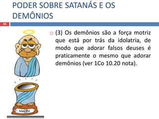 PODER SOBRE SATANÁS E OS
DEMÔNIOS
58
 (3) Os demônios são a força motriz
que está por trás da idolatria, de
modo que adorar falsos deuses é
praticamente o mesmo que adorar
demônios (ver 1Co 10.20 nota).
 