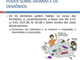 PODER SOBRE SATANÁS E OS
DEMÔNIOS
60
 (5) Os demônios podem habitar no corpo dos
incrédulos, e, constantemente, o fazem (ver Mc 5.15;
Lc 4.41; 8.27,28; At 16.18) e falam através das vozes
dessas pessoas.
 Escravizam tais indivíduos e os induzem à iniquidade, à
imoralidade e à destruição.
 